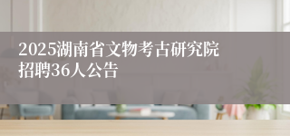 2025湖南省文物考古研究院招聘36人公告