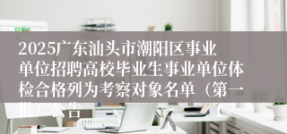 2025广东汕头市潮阳区事业单位招聘高校毕业生事业单位体检合格列为考察对象名单（第一批）公告