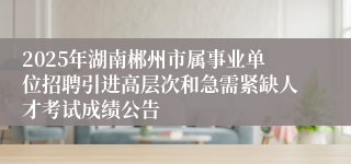 2025年湖南郴州市属事业单位招聘引进高层次和急需紧缺人才考试成绩公告
