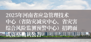2025年河南省应急管理技术中心（省防灾减灾中心、省灾害综合风险监测预警中心）招聘面试资格确认公告