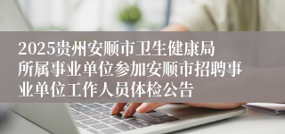 2025贵州安顺市卫生健康局所属事业单位参加安顺市招聘事业单位工作人员体检公告