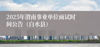 2025年渭南事业单位面试时间公告（白水县）