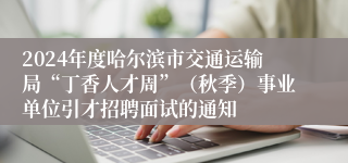 2024年度哈尔滨市交通运输局“丁香人才周”（秋季）事业单位引才招聘面试的通知