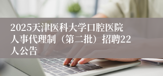 2025天津医科大学口腔医院人事代理制（第二批）招聘22人公告