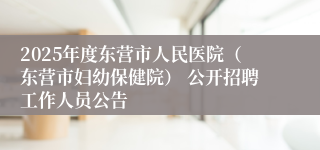 2025年度东营市人民医院（东营市妇幼保健院） 公开招聘工作人员公告