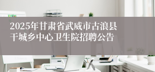 2025年甘肃省武威市古浪县干城乡中心卫生院招聘公告