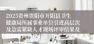 2025贵州贵阳市开阳县卫生健康局所属事业单位引进高层次及急需紧缺人才现场评审结果及签订意向协议有关公告