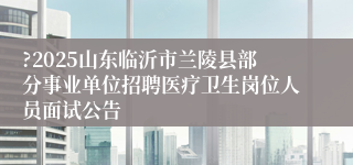 ?2025山东临沂市兰陵县部分事业单位招聘医疗卫生岗位人员面试公告