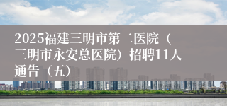 2025福建三明市第二医院（三明市永安总医院）招聘11人通告（五）