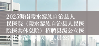 2025海南陵水黎族自治县人民医院（陵水黎族自治县人民医院医共体总院）招聘县级公立医院事业编制及员额人员公告