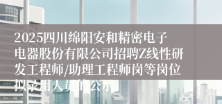2025四川绵阳安和精密电子电器股份有限公司招聘Z线性研发工程师/助理工程师岗等岗位拟录用人员的公示