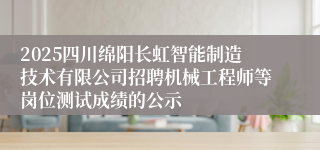 2025四川绵阳长虹智能制造技术有限公司招聘机械工程师等岗位测试成绩的公示