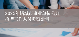 2025年诸城市事业单位公开招聘工作人员考察公告