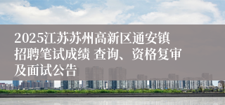 2025江苏苏州高新区通安镇招聘笔试成绩 查询、资格复审及面试公告