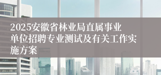 2025安徽省林业局直属事业单位招聘专业测试及有关工作实施方案