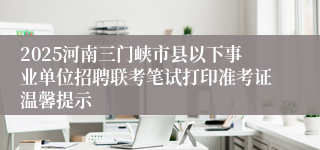2025河南三门峡市县以下事业单位招聘联考笔试打印准考证温馨提示