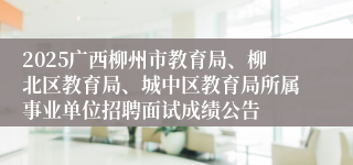 2025广西柳州市教育局、柳北区教育局、城中区教育局所属事业单位招聘面试成绩公告