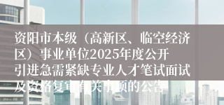 资阳市本级（高新区、临空经济区）事业单位2025年度公开引进急需紧缺专业人才笔试面试及资格复审有关事项的公告