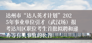 达州市“达人英才计划”2025年事业单位引才（武汉场）报考达川区职位考生首批拟聘和递补等有关事宜的公告
