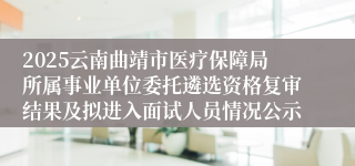 2025云南曲靖市医疗保障局所属事业单位委托遴选资格复审结果及拟进入面试人员情况公示