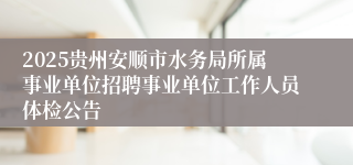 2025贵州安顺市水务局所属事业单位招聘事业单位工作人员体检公告