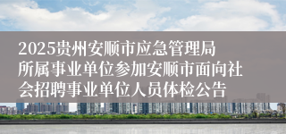 2025贵州安顺市应急管理局所属事业单位参加安顺市面向社会招聘事业单位人员体检公告