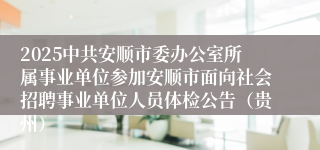 2025中共安顺市委办公室所属事业单位参加安顺市面向社会招聘事业单位人员体检公告（贵州）