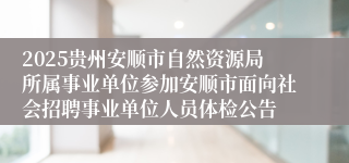 2025贵州安顺市自然资源局所属事业单位参加安顺市面向社会招聘事业单位人员体检公告