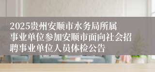2025贵州安顺市水务局所属事业单位参加安顺市面向社会招聘事业单位人员体检公告