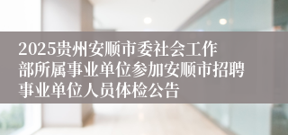 2025贵州安顺市委社会工作部所属事业单位参加安顺市招聘事业单位人员体检公告