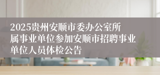 2025贵州安顺市委办公室所属事业单位参加安顺市招聘事业单位人员体检公告