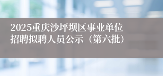 2025重庆沙坪坝区事业单位招聘拟聘人员公示（第六批）