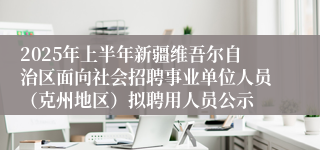 2025年上半年新疆维吾尔自治区面向社会招聘事业单位人员（克州地区）拟聘用人员公示