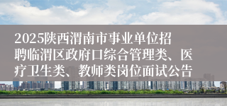 2025陕西渭南市事业单位招聘临渭区政府口综合管理类、医疗卫生类、教师类岗位面试公告