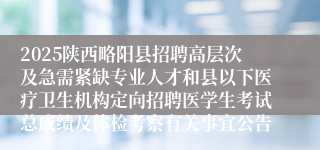 2025陕西略阳县招聘高层次及急需紧缺专业人才和县以下医疗卫生机构定向招聘医学生考试总成绩及体检考察有关事宜公告