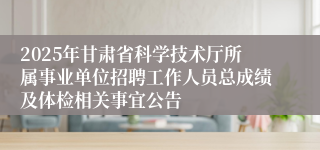 2025年甘肃省科学技术厅所属事业单位招聘工作人员总成绩及体检相关事宜公告