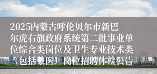 2025内蒙古呼伦贝尔市新巴尔虎右旗政府系统第二批事业单位综合类岗位及卫生专业技术类（包括蒙医）岗位招聘体检公告