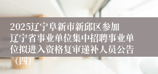 2025辽宁阜新市新邱区参加辽宁省事业单位集中招聘事业单位拟进入资格复审递补人员公告（四）