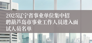2025辽宁省事业单位集中招聘葫芦岛市事业工作人员进入面试人员名单