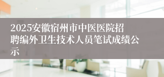 2025安徽宿州市中医医院招聘编外卫生技术人员笔试成绩公示