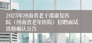 2025年河南省老干部康复医院（河南省老年医院）招聘面试资格确认公告