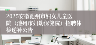 2025安徽池州市妇女儿童医院（池州市妇幼保健院）招聘体检递补公告