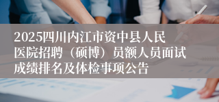2025四川内江市资中县人民医院招聘（硕博）员额人员面试成绩排名及体检事项公告