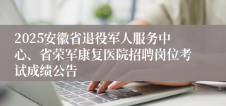 2025安徽省退役军人服务中心、省荣军康复医院招聘岗位考试成绩公告