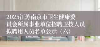 2025江苏南京市卫生健康委员会所属事业单位招聘卫技人员拟聘用人员名单公示（六）