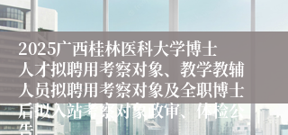 2025广西桂林医科大学博士人才拟聘用考察对象、教学教辅人员拟聘用考察对象及全职博士后拟入站考察对象政审、体检公告