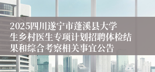 2025四川遂宁市蓬溪县大学生乡村医生专项计划招聘体检结果和综合考察相关事宜公告
