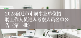 2025宿迁市市属事业单位招聘工作人员进入考察人员名单公告（第一批）
