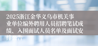 2025浙江金华义乌市机关事业单位编外聘用人员招聘笔试成绩、入围面试人员名单及面试安排公告