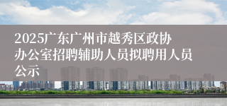 2025广东广州市越秀区政协办公室招聘辅助人员拟聘用人员公示